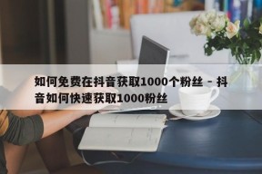 如何免费在抖音获取1000个粉丝 - 抖音如何快速获取1000粉丝