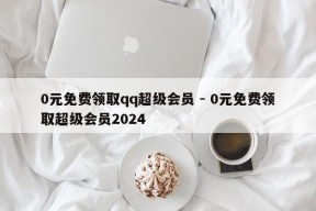 0元免费领取qq超级会员 - 0元免费领取超级会员2024