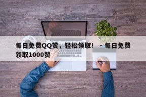 每日免费QQ赞，轻松领取！ - 每日免费领取1000赞