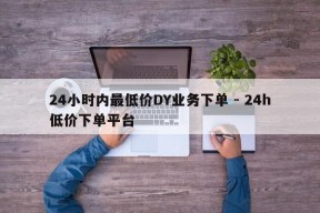 24小时内最低价DY业务下单 - 24h低价下单平台