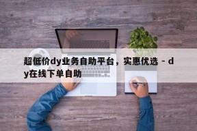 超低价dy业务自助平台，实惠优选 - dy在线下单自助