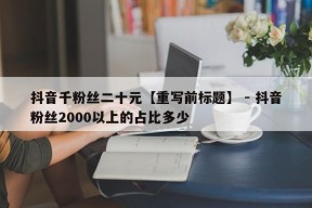 抖音千粉丝二十元【重写前标题】 - 抖音粉丝2000以上的占比多少