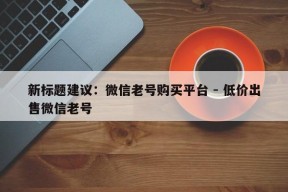 新标题建议：微信老号购买平台 - 低价出售微信老号