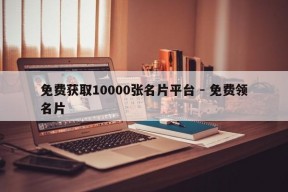 免费获取10000张名片平台 - 免费领名片