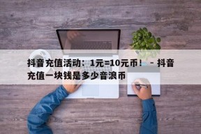 抖音充值活动：1元=10元币！ - 抖音充值一块钱是多少音浪币