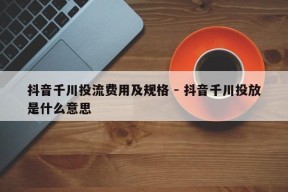 抖音千川投流费用及规格 - 抖音千川投放是什么意思