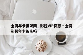 全网年卡批发网—影视VIP特惠 - 全网影视年卡犯法吗