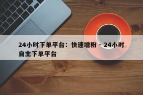 24小时下单平台：快速增粉 - 24小时自主下单平台