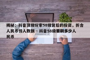 揭秘：抖音顶级玩家58级背后的投资，折合人民币惊人数额 - 抖音58级要刷多少人民币