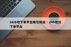 24小时下单平台吸引粉丝 - 24h低价下单平台