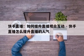 快手直播：如何提升直播观众互动 - 快手直播怎么提升直播的人气