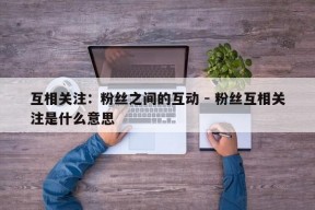 互相关注：粉丝之间的互动 - 粉丝互相关注是什么意思