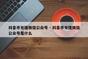 抖音币充值微信公众号 - 抖音币充值微信公众号是什么