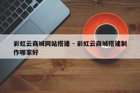 彩虹云商城网站搭建 - 彩虹云商城搭建制作哪家好