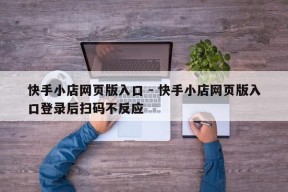 快手小店网页版入口 - 快手小店网页版入口登录后扫码不反应