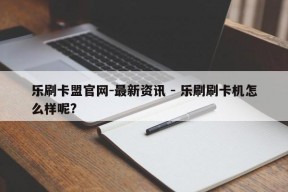 乐刷卡盟官网-最新资讯 - 乐刷刷卡机怎么样呢?