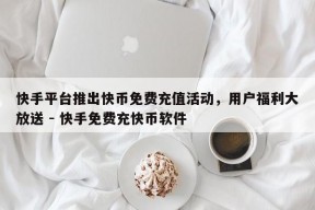 快手平台推出快币免费充值活动，用户福利大放送 - 快手免费充快币软件