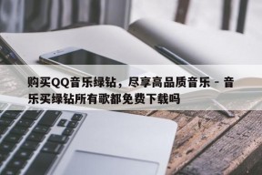 购买QQ音乐绿钻，尽享高品质音乐 - 音乐买绿钻所有歌都免费下载吗