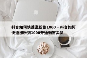 抖音如何快速涨粉到1000 - 抖音如何快速涨粉到1000开通橱窗卖货