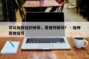 可以加微信的帅哥，爱情传销吗？ - 加帅哥微信号