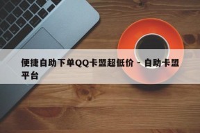 便捷自助下单QQ卡盟超低价 - 自助卡盟平台