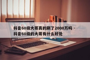 抖音60级大哥真的刷了2000万吗 - 抖音60级的大哥有什么好处