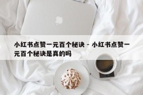 小红书点赞一元百个秘诀 - 小红书点赞一元百个秘诀是真的吗