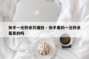 快手一元秒杀万播放 - 快手里的一元秒杀是真的吗