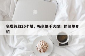 免费领取20个赞，畅享快手火爆！的简单介绍