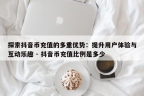 探索抖音币充值的多重优势：提升用户体验与互动乐趣 - 抖音币充值比例是多少