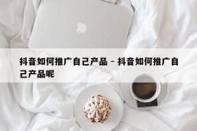 抖音如何推广自己产品 - 抖音如何推广自己产品呢