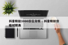 抖音粉丝1000价位分析 - 抖音粉丝价格对照表