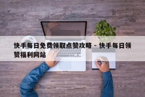 快手每日免费领取点赞攻略 - 快手每日领赞福利网站