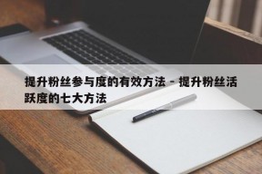 提升粉丝参与度的有效方法 - 提升粉丝活跃度的七大方法