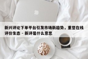 新兴评论下单平台引发市场新趋势，重塑在线评价生态 - 新评是什么意思