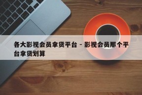 各大影视会员拿货平台 - 影视会员那个平台拿货划算