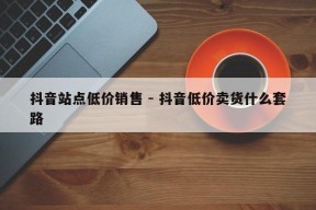 抖音站点低价销售 - 抖音低价卖货什么套路