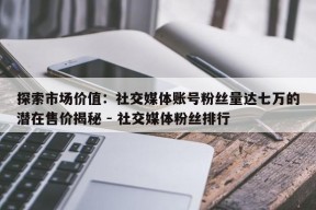 探索市场价值：社交媒体账号粉丝量达七万的潜在售价揭秘 - 社交媒体粉丝排行