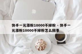 快手一元涨粉10000不掉粉 - 快手一元涨粉10000不掉粉怎么回事