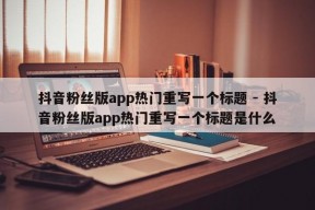 抖音粉丝版app热门重写一个标题 - 抖音粉丝版app热门重写一个标题是什么