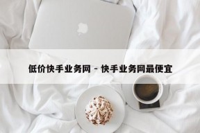 低价快手业务网 - 快手业务网最便宜