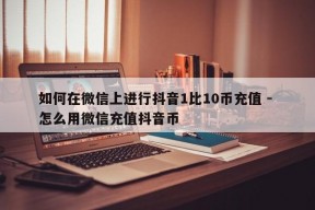 如何在微信上进行抖音1比10币充值 - 怎么用微信充值抖音币