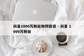 抖音1000万粉丝如何投资 - 抖音 1000万粉丝