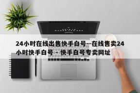 24小时在线出售快手白号--在线售卖24小时快手白号 - 快手白号专卖网址