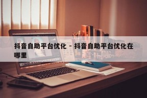 抖音自助平台优化 - 抖音自助平台优化在哪里