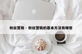 粉丝营销 - 粉丝营销的基本方法有哪些