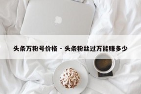 头条万粉号价格 - 头条粉丝过万能赚多少