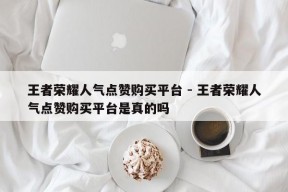 王者荣耀人气点赞购买平台 - 王者荣耀人气点赞购买平台是真的吗