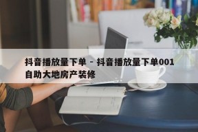 抖音播放量下单 - 抖音播放量下单001自助大地房产装修