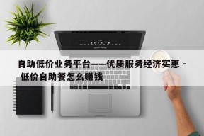 自助低价业务平台——优质服务经济实惠 - 低价自助餐怎么赚钱